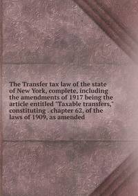The Transfer tax law of the state of New York, complete, including the amendments of 1917 being the article entitled "Taxable transfers," constituting . chapter 62, of the laws of 1909, as amended