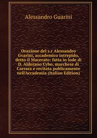 Orazione del s.r Alessandro Gvarini, accademico intrepido, detto il Macerato: fatta in lode di D. Alderano Cybo, marchese di Carrara e recitata publicamente nell'Accademia (Italian Edition)