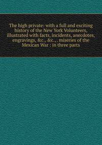 The high private: with a full and exciting history of the New York Volunteers, illustrated with facts, incidents, anecdotes, engravings, &amp;c., &amp;c., . miseries of the Mexican War : in three parts