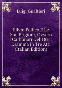 Silvio Pellico E Le Sue Prigioni, Ovvero I Carbonari Del 1821: Dramma in Tre Atti (Italian Edition)
