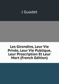 Les Girondins, Leur Vie Privee, Leur Vie Publique, Leur Proscription Et Leur Mort (French Edition)