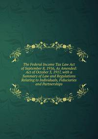 The Federal Income Tax Law Act of September 8, 1916, As Amended: Act of October 3, 1917, with a Summary of Law and Regulations Relating to Individuals, Fiduciaries and Partnerships