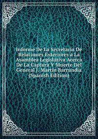Informe De La Secretaria De Relaciones Exteriores a La Asamblea Legislativa Acerca De La Captura Y Muerte Del General J. Martin Barrundia (Spanish Edition)