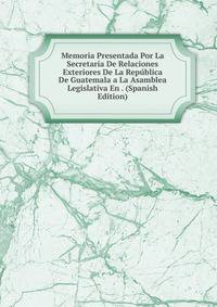 Memoria Presentada Por La Secretaria De Relaciones Exteriores De La Republica De Guatemala a La Asamblea Legislativa En . (Spanish Edition)