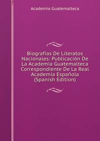 Biografias De Literatos Nacionales: Publicacion De La Academia Guatemalteca Correspondiente De La Real Academia Espanola (Spanish Edition)