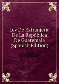 Ley De Extranjeria De La Republica De Guatemala (Spanish Edition)
