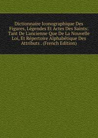Dictionnaire Iconographique Des Figures, L?gendes Et Actes Des Saints: Tant De L'ancienne Que De La Nouvelle Loi, Et R?pertoire Alphab?tique Des Attributs . (French Edition)