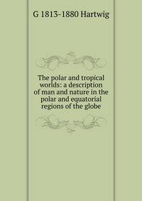 The polar and tropical worlds: a description of man and nature in the polar and equatorial regions of the globe