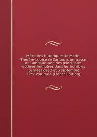Memoires historiques de Marie-Therese-Louise de Carignan, princesse de Lamballe: une des principales victimes immolees dans les horribles journees des 2 et 3 septembre 1792 Volume 4 (French Edition)