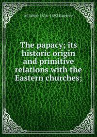 The papacy; its historic origin and primitive relations with the Eastern churches;