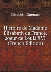 Histoire de Madame Elisabeth de France, soeur de Louis XVI (French Edition)