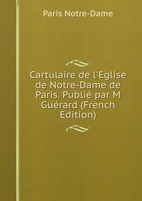 Cartulaire de l'Eglise de Notre-Dame de Paris. Publi? par M Gu?rard (French Edition)