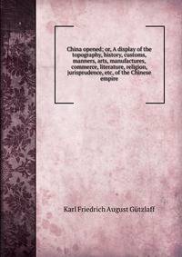 China opened; or, A display of the topography, history, customs, manners, arts, manufactures, commerce, literature, religion, jurisprudence, etc, of the Chinese empire