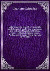 Lady Charlotte Schreiber's journals: confidences of a collector of ceramics and antiques throughout Britain, France, Holland, Belgium, Spain, . Austria and Germany from the year 1869-1885