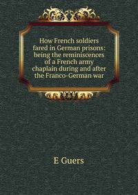 How French soldiers fared in German prisons: being the reminiscences of a French army chaplain during and after the Franco-German war