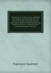 A treatise on milch cows, whereby the quality and quantity of milk which any cow will give may be accurately determined by observing natural marks or . time she will continue to give milk, &amp;c