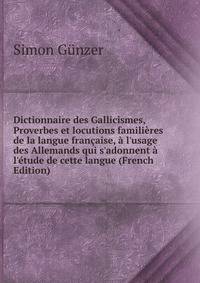 Dictionnaire des Gallicismes, Proverbes et locutions famili?res de la langue fran?aise, ? l'usage des Allemands qui s'adonnent ? l'?tude de cette langue (French Edition)