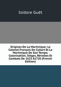 Origines De La Martinique: Le Colonel Francois De Collart Et La Martinique De Son Temps; Colonisation, Sieges, Revoltes Et Combats De 1625 A1720 (French Edition)