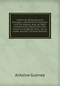 Lettres De Quelques Juifs Portugais, Allemands Et Polonais: ? M. De Voltaire, Avec Un Petit Commentaire, Extrait D'un Plus Grand, ? L'usage De Ceux . De La Jud?e, Volume 3 (French Edition)