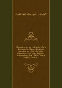 China Opened; Or: A Display of the Topography, History, Customs, Manners, Arts, Manufactures, Commerce, Literature, Religion, Jurisprudence, Etc, of the Chinese Empire, Volume 1