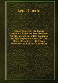 Histoire Maritime De France: Contenant L'histoire Des Provinces Et Villes Maritimes, Des Combats De Mer Depuis La Fondation De Marseille, 600 Ans . C?l?bres, D?couvertes, C (French Edition)