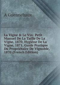 La Vigne &amp; Le Vin: Petit Manuel De La Taille De La Vigne, 1870, Hygi?ne De La Vigne, 1871, Guide Pratique Du Propri?taire De Vignoble, 1870 (French Edition)