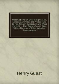 Observations On Sheathing Vessels, Seasoning Timber, the Proper Time to Fall Timber, the Nature and What Force It Is That Causes Sap to Rise: With a Number of Other Valuable Observations