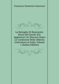La Battaglia Di Benevento: Storia Del Secolo Xiii. Aggiuntovi Un Discorso Sopra Le Condizioni Della Odierna Letteratura in Italia, Volume 1 (Italian Edition)
