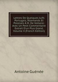 Lettres De Quelques Juifs Portugais, Allemands Et Polonais ? M. De Voltaire: Avec Un Petit Commentaire Extrait D'un Plus Grand, Volume 4 (French Edition)