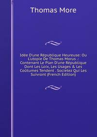 Id?e D'une R?publique Heureuse: Ou L'utopie De Thomas Morus .: Contenant Le Plan D'une R?publique Dont Les Loix, Les Usages &amp; Les Co?tumes Tendent . Societez Qui Les Suivront (French Edition)