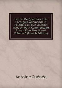 Lettres De Quelques Juifs Portugais, Allemands Et Polonois, a M.De Voltaire: Avec Un Petit Commentaire Extrait D'un Plus Grand, Volume 3 (French Edition)
