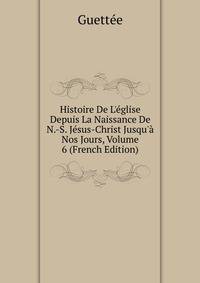 Histoire De L'?glise Depuis La Naissance De N.-S. J?sus-Christ Jusqu'? Nos Jours, Volume 6 (French Edition)