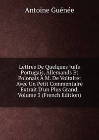 Lettres De Quelques Juifs Portugais, Allemands Et Polonais ? M. De Voltaire: Avec Un Petit Commentaire Extrait D'un Plus Grand, Volume 3 (French Edition)