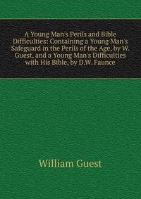 A Young Man's Perils and Bible Difficulties: Containing a Young Man's Safeguard in the Perils of the Age, by W. Guest, and a Young Man's Difficulties with His Bible, by D.W. Faunce