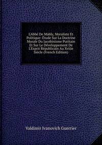 L'Abb? De Mably, Moraliste Et Politique: ?tude Sur La Doctrine Morale Du Jacobinisme Puritain Et Sur Le D?veloppement De L'Esprit R?publicain Au Xviiie Si?cle (French Edition)