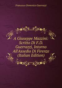 A Giuseppe Mazzini: Scritto Di F.D. Guerrazzi, Intorno All'Assedio Di Firenze (Italian Edition)