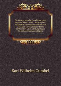 Die Geognostische Durchforschung Bayerns: Rede in Der . Sitzung Der . Akademie Der Wissenschaften Am 28. Marz 1877 Zur Feier Ihres Einhundert Und . Stiftungstages Gehalten (German Edition)