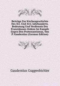 Beitrage Zur Kirchengeschichte Des Xvi. Und Xvii. Jahrhunderts. Bedeutung Und Verdienste Des Franziskaner-Ordens Im Kampfe Gegen Den Protestantismus, Von P. Gaudentius (German Edition)