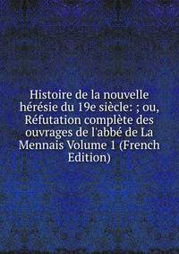 Histoire de la nouvelle h?r?sie du 19e si?cle: ; ou, R?futation compl?te des ouvrages de l'abb? de La Mennais Volume 1 (French Edition)