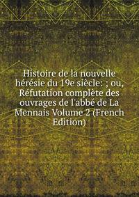 Histoire de la nouvelle h?r?sie du 19e si?cle: ; ou, R?futation compl?te des ouvrages de l'abb? de La Mennais Volume 2 (French Edition)