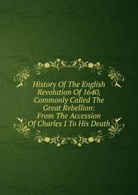 History Of The English Revolution Of 1640, Commonly Called The Great Rebellion: From The Accession Of Charles I To His Death