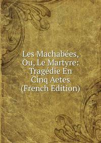 Les Machabees, Ou, Le Martyre: Tragedie En Cinq Aetes (French Edition)