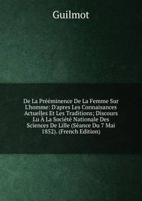De La Pr??minence De La Femme Sur L'homme: D'apres Les Connaisances Actuelles Et Les Traditions; Discours Lu ? La Soci?t? Nationale Des Sciences De Lille (S?ance Du 7 Mai 1852). (French Edition)