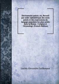 Dictionnaire patois; ou, Recueil par ordre alphab?tique des mots patois et des expressions du langage populaire les plus usit?s dans la Bresse . l'origine et l'?tymologi. (French Edition)