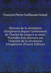 Histoire de la r?volution d'Angleterre depuis l'av?nement de Charles Ier jusqu'? sa mort: Pr?c?d?e d'un discours sur l'histoire de la r?volution d'Angleterre (French Edition)