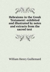 Hebraisms in the Greek Testament: exhibited and illustrated by notes and extracts from the sacred text .
