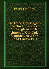The three hours' agony of Our Lord Jesus Christ: given at the church of Our Lady of Lourdes, New York, Good Friday, 1916