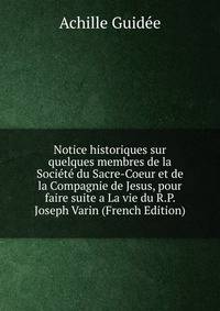 Notice historiques sur quelques membres de la Societe du Sacre-Coeur et de la Compagnie de Jesus, pour faire suite a La vie du R.P. Joseph Varin (French Edition)