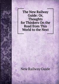 The New Railway Guide: Or, Thoughts for Thinkers On the Road from This World to the Next