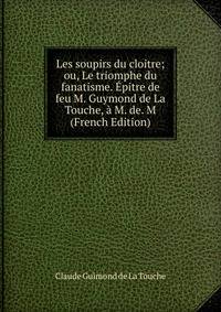 Les soupirs du cloitre; ou, Le triomphe du fanatisme. Epitre de feu M. Guymond de La Touche, a M. de. M (French Edition)